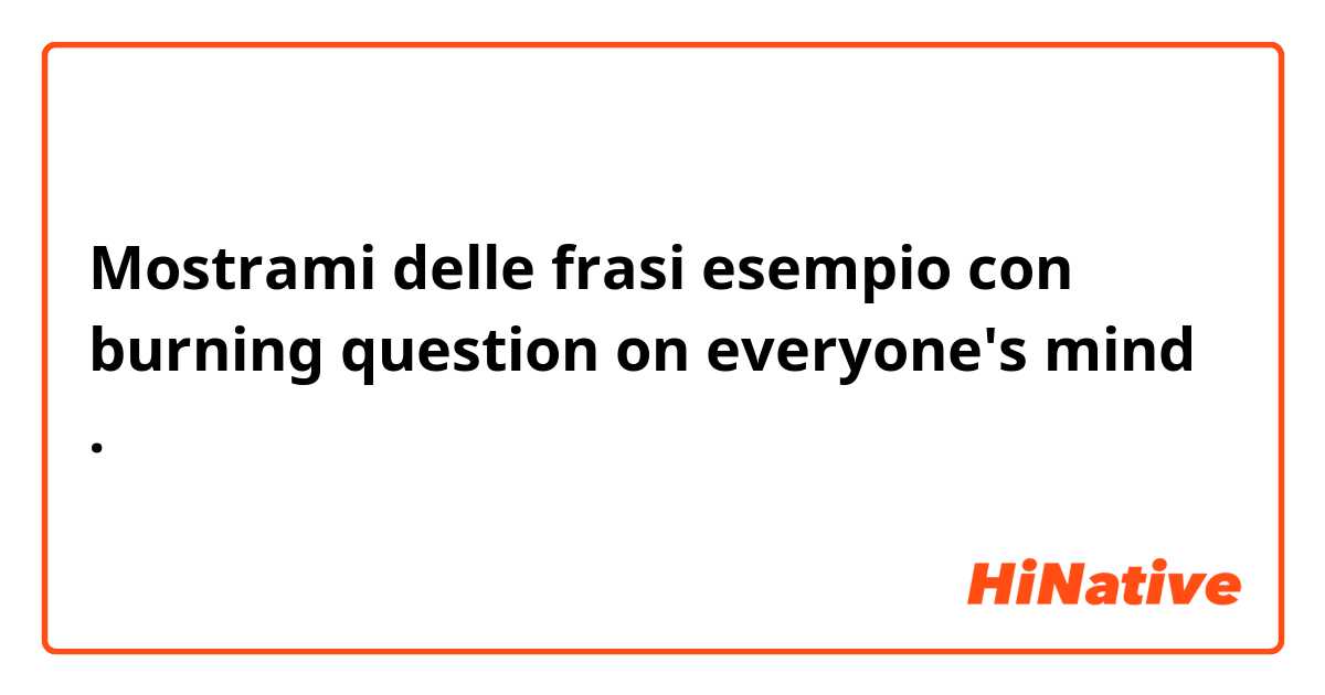 Mostrami delle frasi esempio con burning question on everyone's mind.