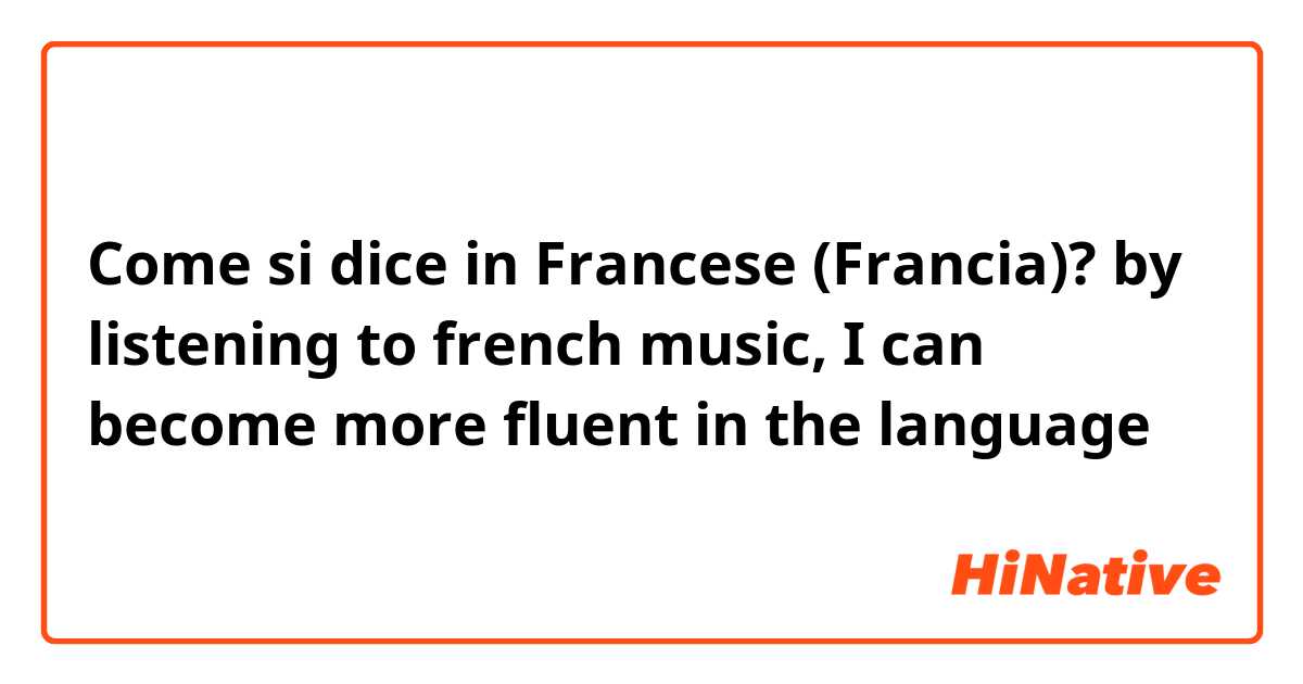 Come si dice in Francese (Francia)? by listening to french music, I can become more fluent in the language