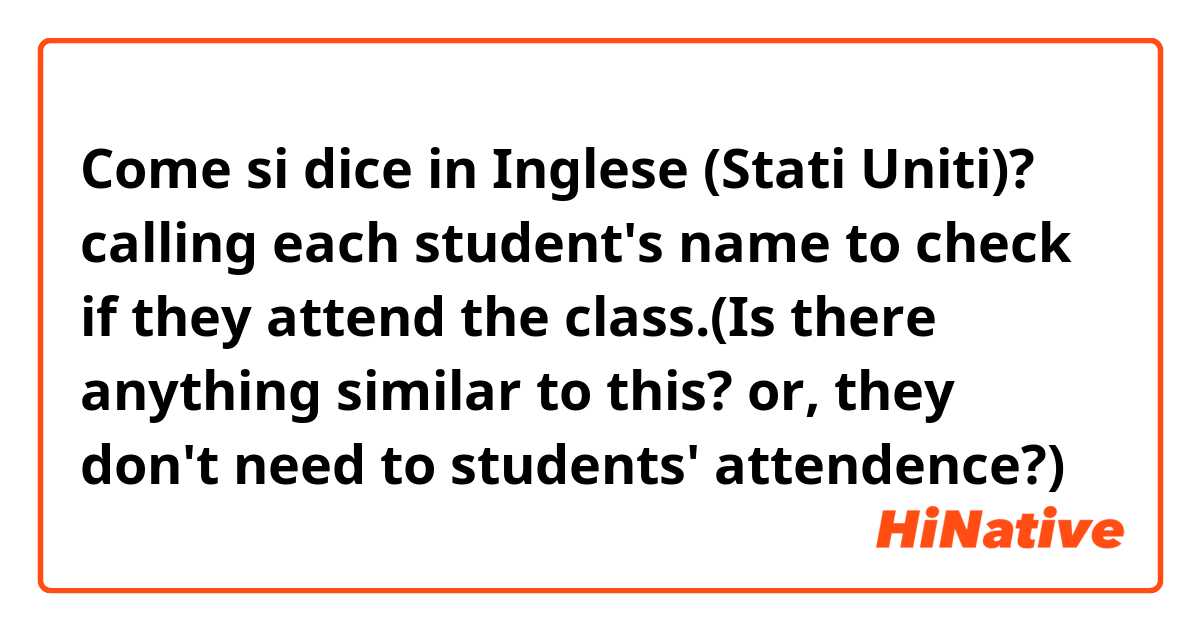Come si dice in Inglese (Stati Uniti)? calling each student's name to check if they attend the class.(Is there anything similar to this? or, they don't need to students' attendence?)