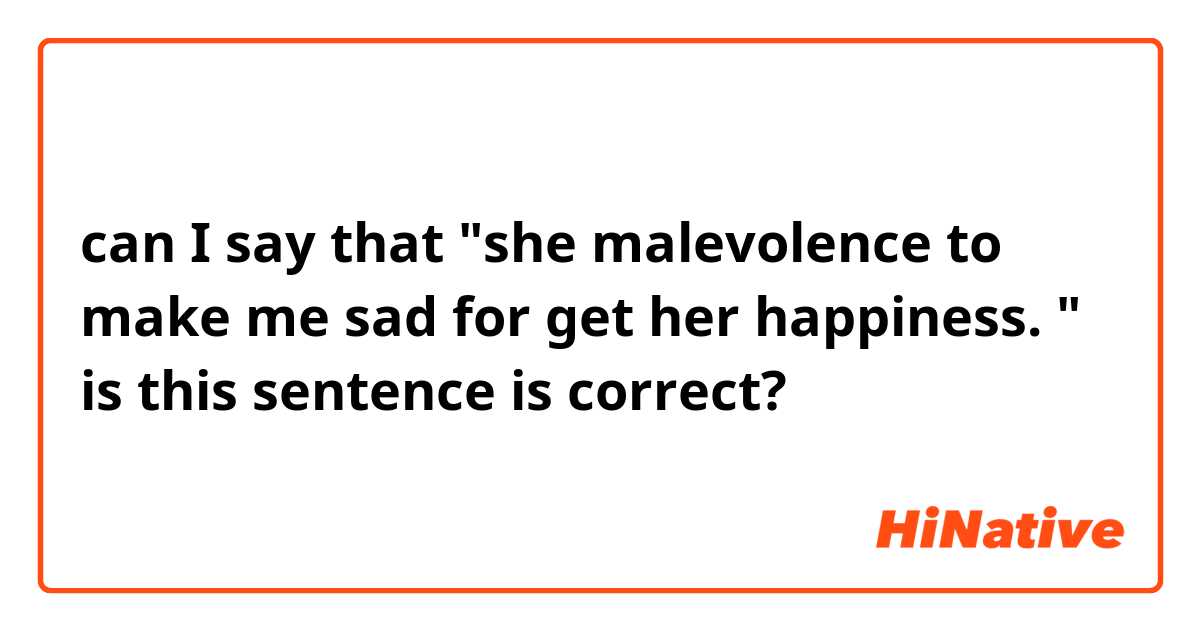 can I  say that "she malevolence to make me sad for get her happiness. " is this sentence is correct?
