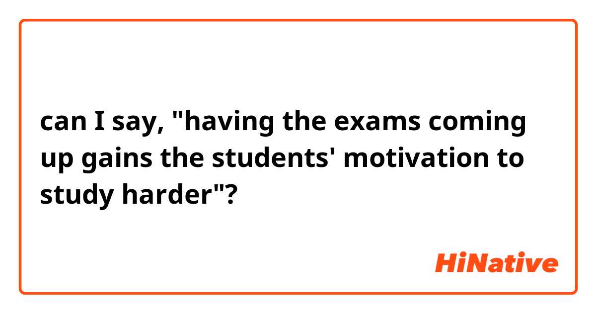 can I say, "having the exams coming up gains the students' motivation to study harder"?