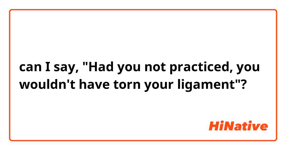 can I say,  "Had you not practiced, you wouldn't have torn your ligament"?