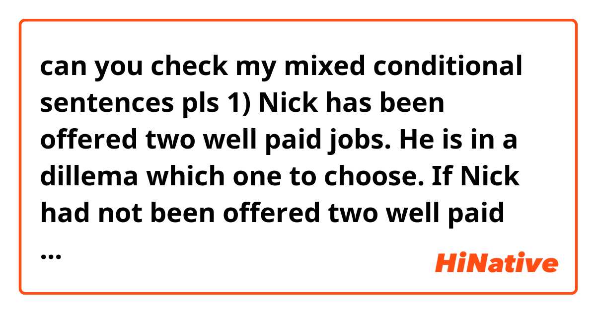 can you check my mixed conditional sentences pls

1) Nick has been offered two well paid jobs. He is in a dillema which one to choose. 
If Nick had not been offered two well paid jobs he would not be in a dillema which one to choose.
2) The headteacher gave Bob a very good reference. She has a high opinion of his ablities.
If she did not have a high opinion of his ablities, the headteacher would not have given Bob a very good reference.
3) If I had not telephoned many airlines to find out the cheapest price, I would have enough money.
4)If John did not have  a heart attach last year, he would have had a healthy and active life now.
5)If Alice had not spent a few years in Florence, her Italian would not be very good.
6) If I had not beed self-employed very long, I would imagine having to work for someone.
7) If you had not shouted the baby would not be awake. 