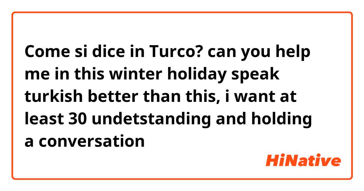 Come si dice in Turco? can you help me in this winter holiday speak turkish better than this, i want at least 30 % undetstanding and holding a conversation 