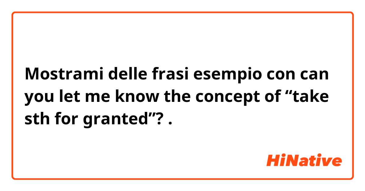 Mostrami delle frasi esempio con can you let me know the concept of “take sth for granted”?.