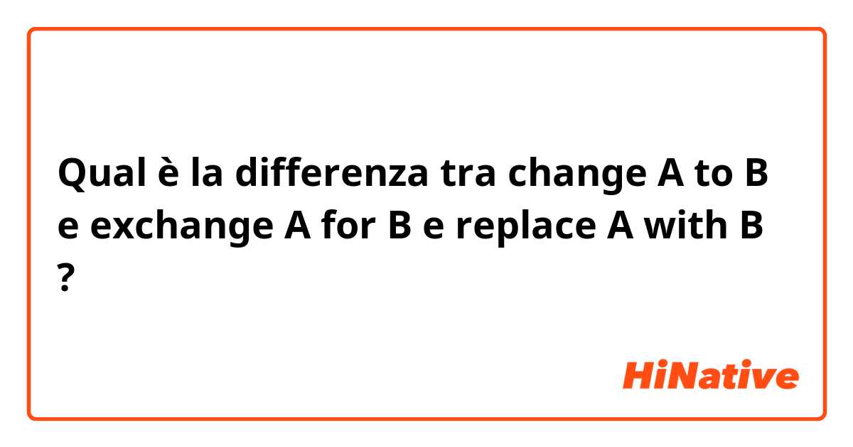 Qual è la differenza tra  change A to B e exchange A for B e replace A with B ?