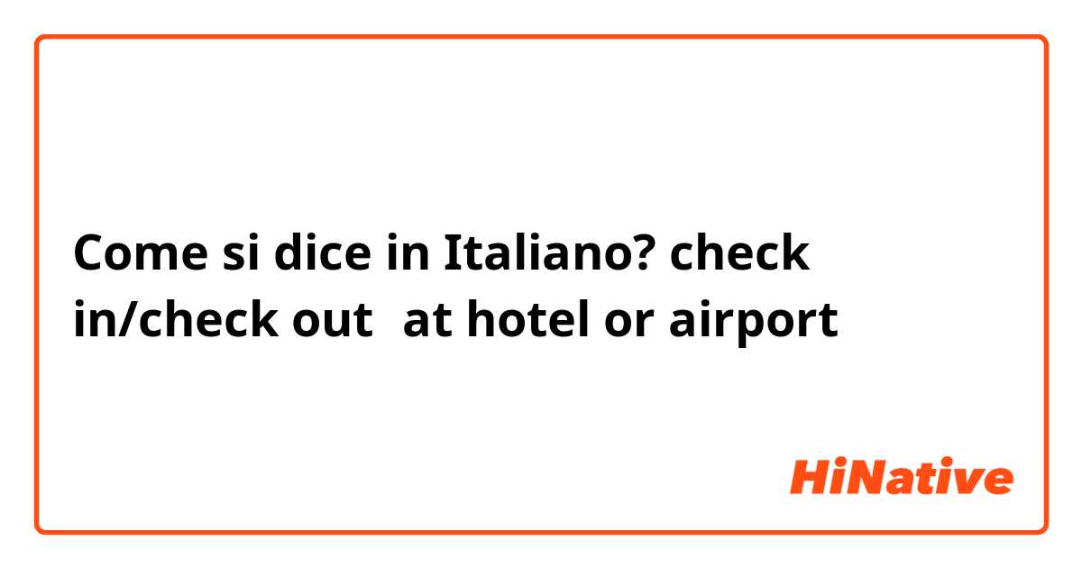 Come si dice in Italiano? check in/check out（at hotel or airport）
