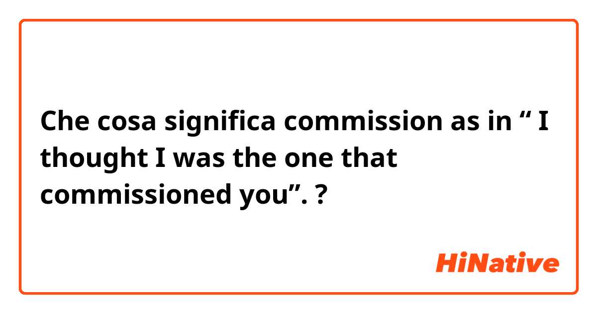 Che cosa significa commission as in “ I thought I was the one that commissioned you”.?
