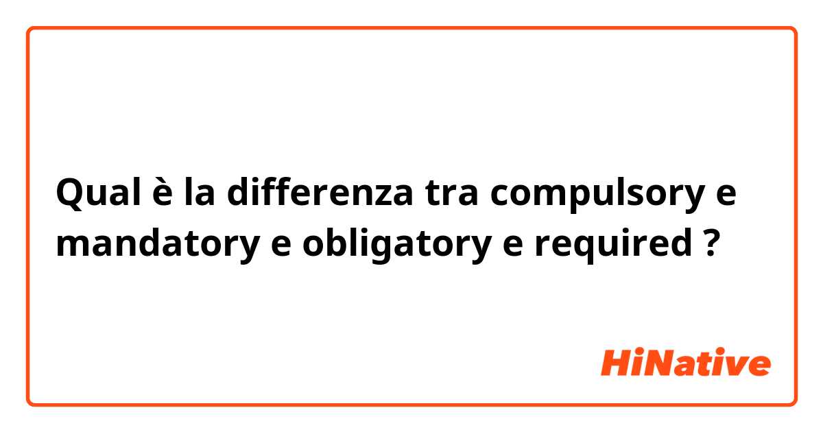 Qual è la differenza tra  compulsory e mandatory e obligatory e required ?