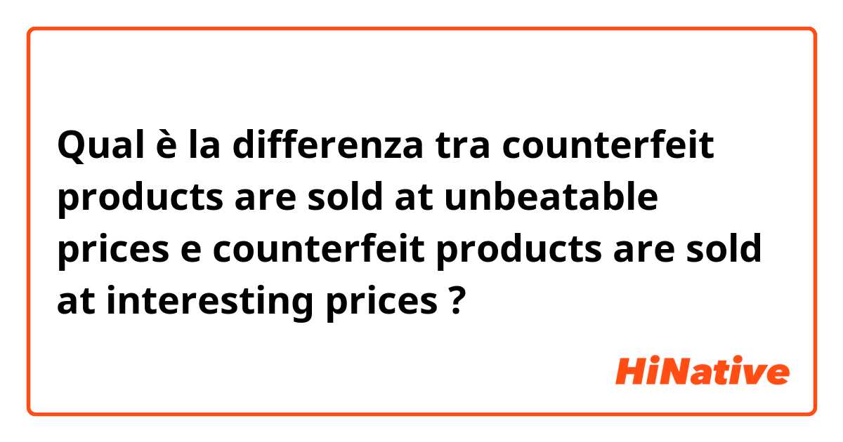 Qual è la differenza tra  counterfeit products are sold at unbeatable prices e counterfeit products are sold at interesting prices ?