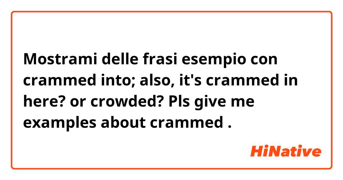 Mostrami delle frasi esempio con crammed into; also, it's crammed in here? or crowded? Pls give me examples about crammed.