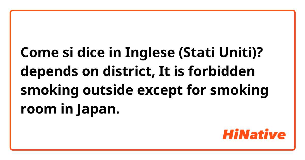 Come si dice in Inglese (Stati Uniti)? depends on district, It is forbidden smoking outside except for smoking room in Japan.