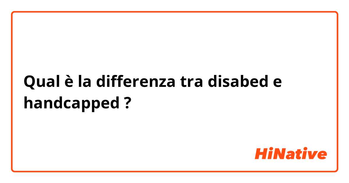 Qual è la differenza tra  disabed e handcapped ?
