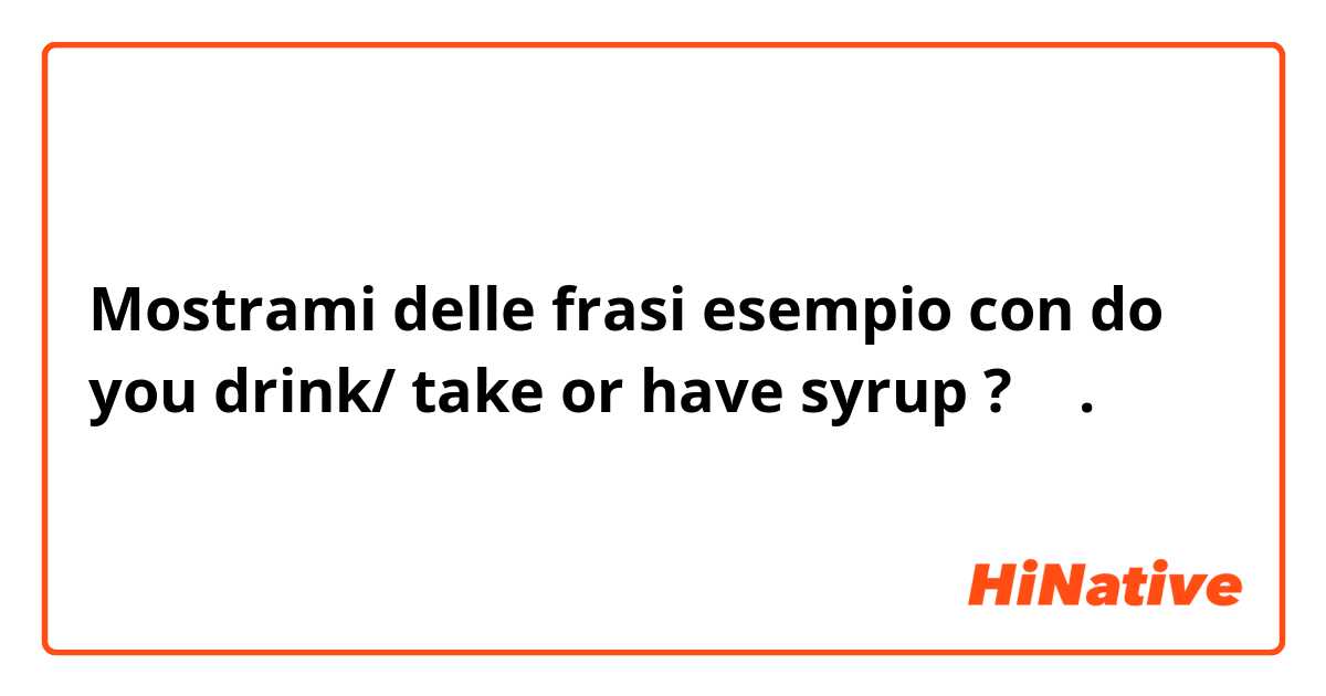 Mostrami delle frasi esempio con do you drink/ take or have syrup ? 🤔.