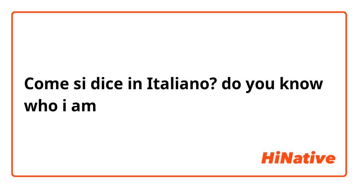 Come si dice in Italiano? do you know who i am