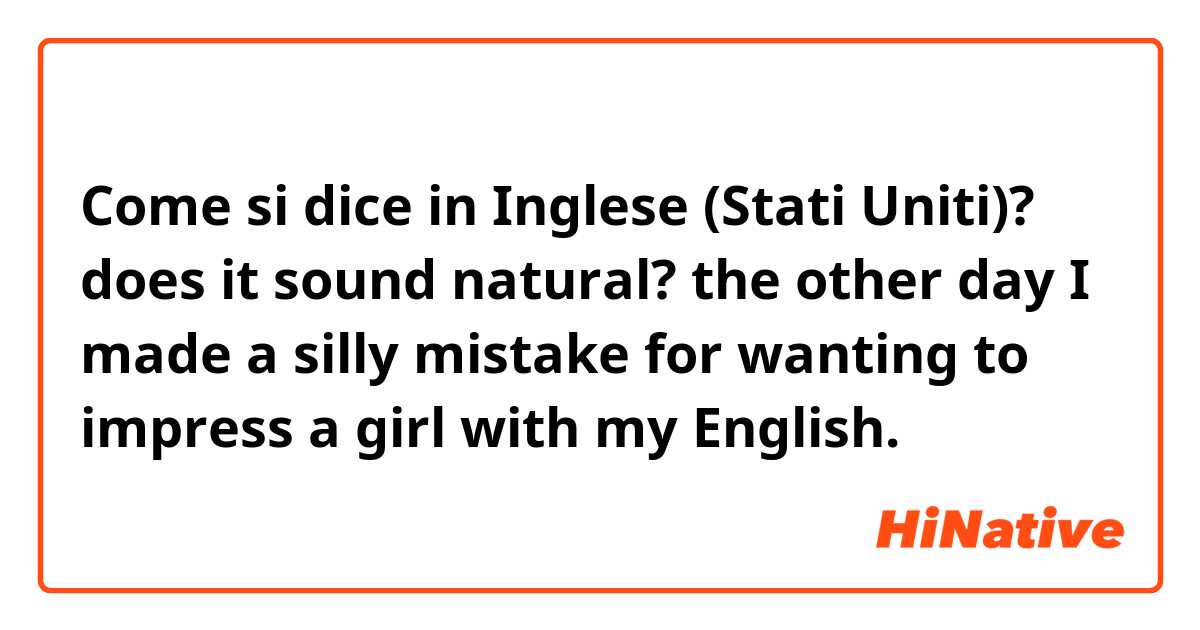 Come si dice in Inglese (Stati Uniti)? does it sound natural?

the other day I made a silly mistake for wanting to impress a girl with my English.