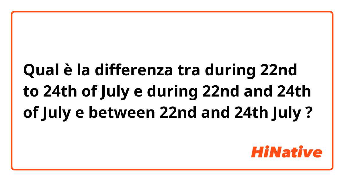 Qual è la differenza tra  during 22nd to 24th of July e during 22nd and 24th of July e between 22nd and 24th July ?
