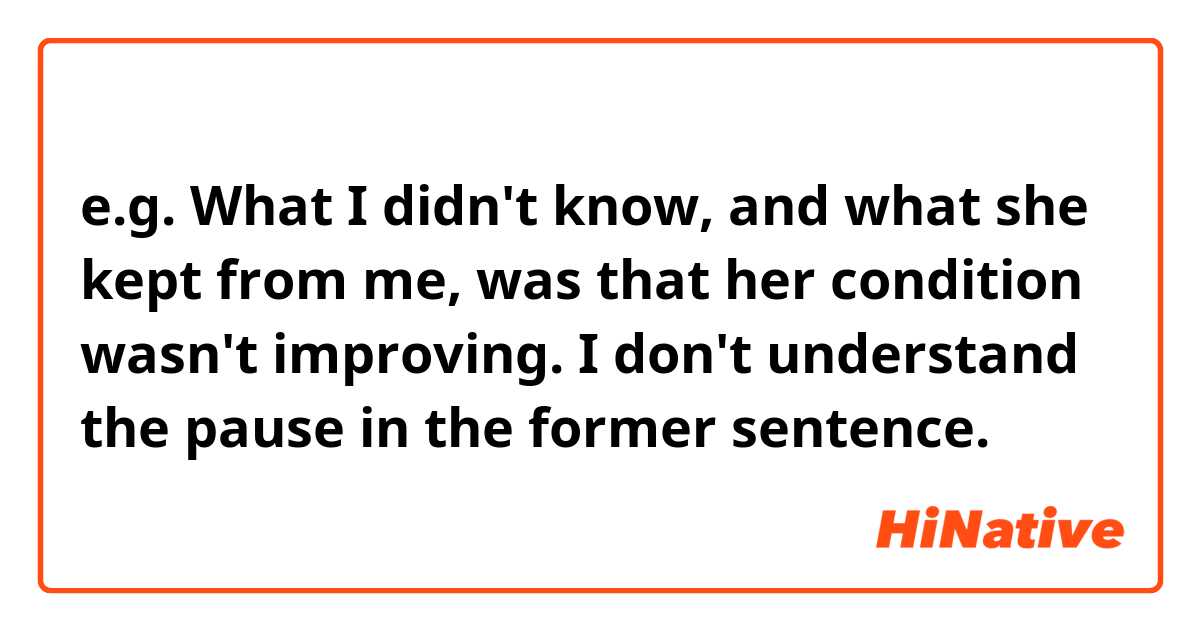  e.g.  What I didn't know, and what she kept from me, was that her condition wasn't improving.
I don't understand the pause in the former sentence.