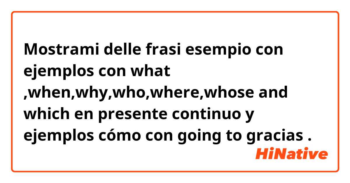 Mostrami delle frasi esempio con ejemplos con what ,when,why,who,where,whose and which en presente continuo y ejemplos cómo con going to gracias .