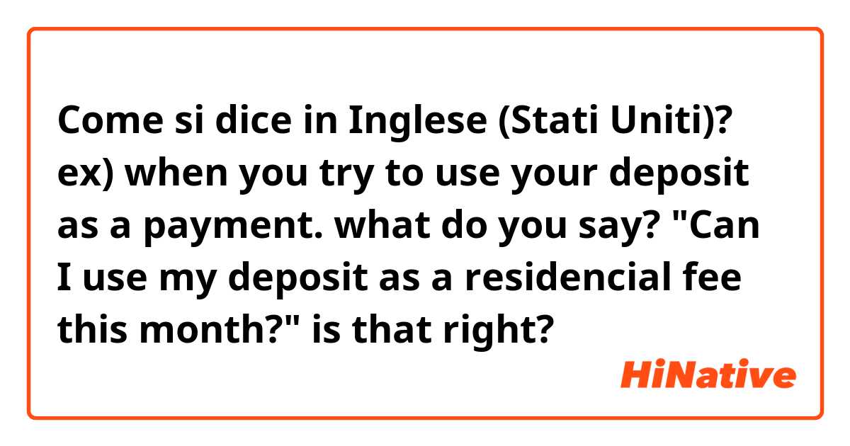 Come si dice in Inglese (Stati Uniti)? ex) when you try to use your deposit as a payment. what do you say? "Can I use my deposit as a residencial fee this month?" is that right?