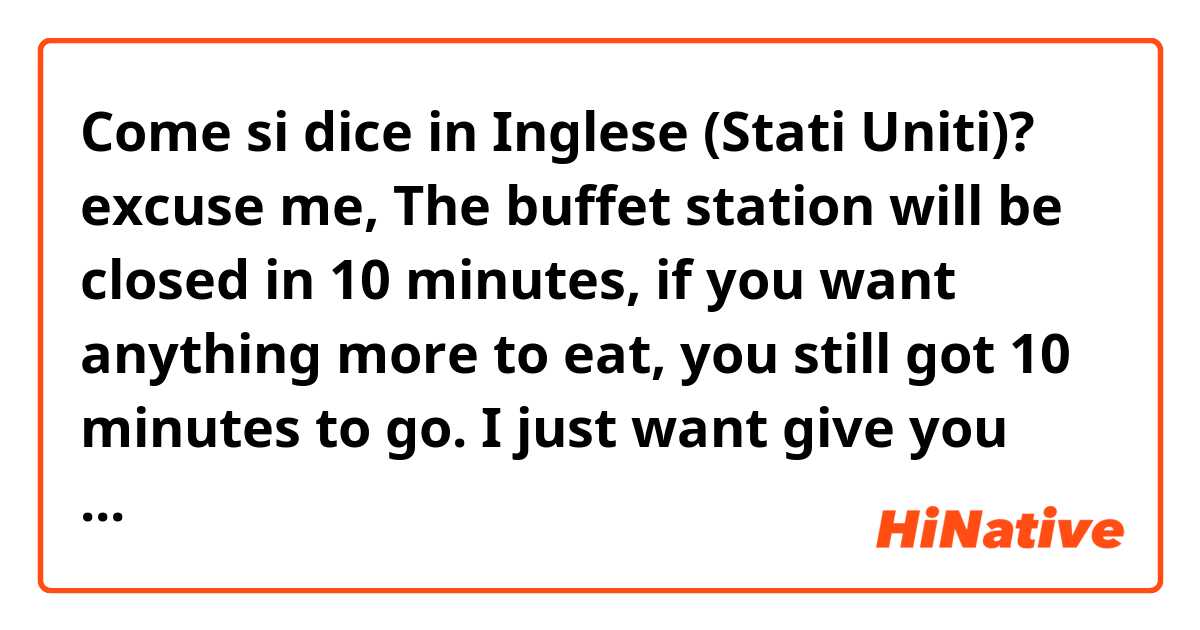 Come si dice in Inglese (Stati Uniti)? excuse me, The buffet station will be closed in 10 minutes, if you want anything more to eat, you still got 10 minutes to go. I just want give you the information.