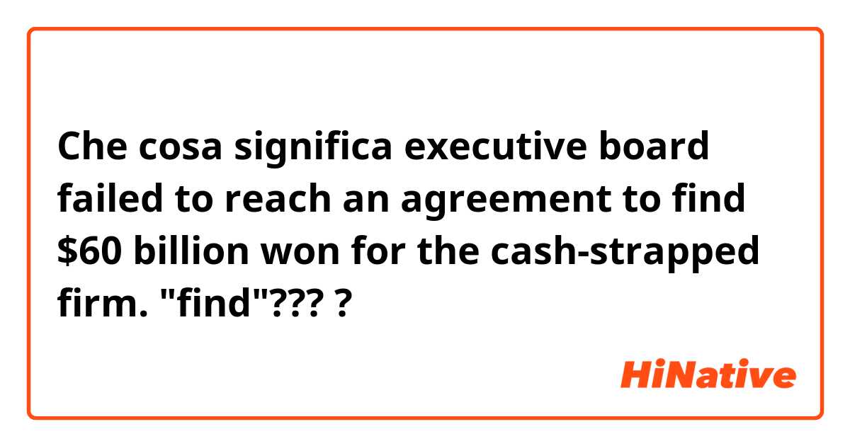 Che cosa significa executive board failed to reach an agreement to find $60 billion won for the cash-strapped firm. "find"????