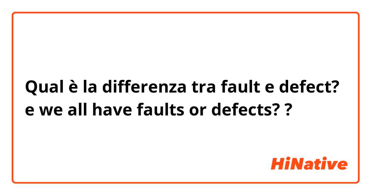 Qual è la differenza tra  fault  e defect? e we all have faults or defects? ?