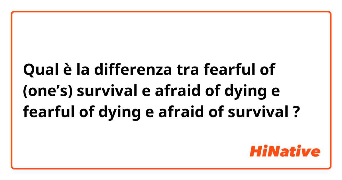 Qual è la differenza tra  fearful of (one’s) survival  e afraid of dying e fearful of dying e afraid of survival ?