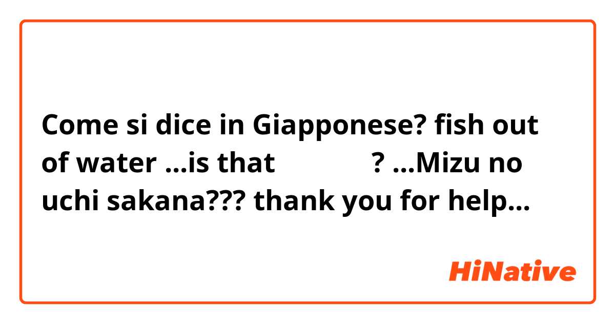Come si dice in Giapponese? fish out of water ...is that 水のうち魚 ? ...Mizu no uchi sakana??? thank you for help...
