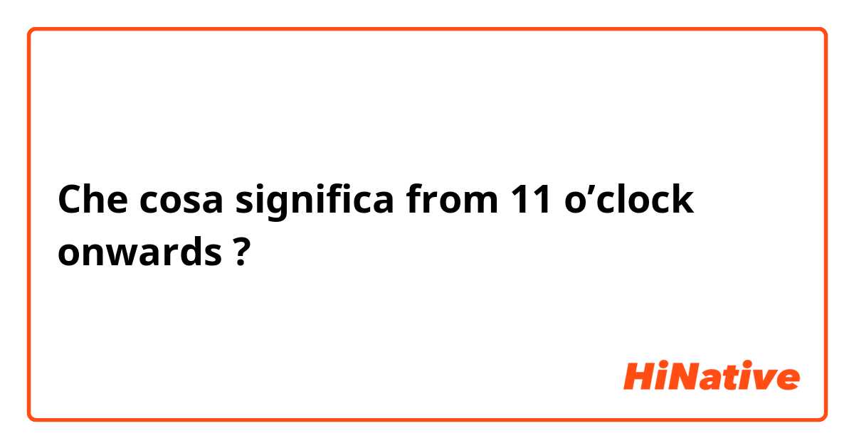 Che cosa significa from 11 o’clock onwards ?