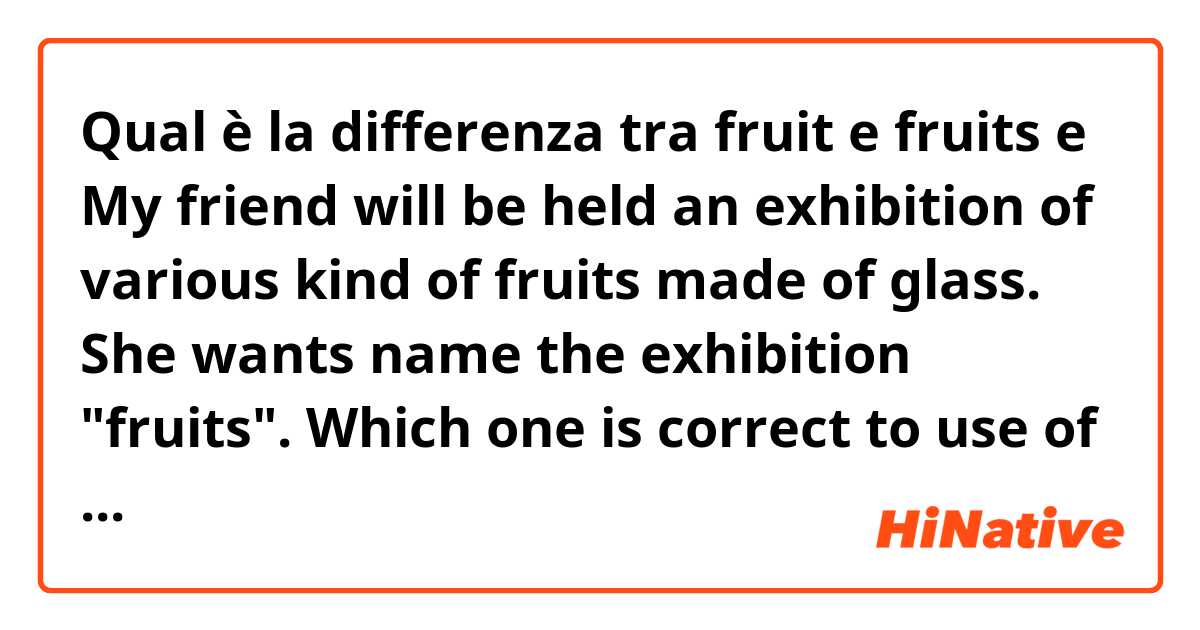 Qual è la differenza tra  fruit  e fruits e My friend will be held an exhibition  of various kind of fruits made of glass. She wants name the exhibition "fruits". Which one is correct to use of fruit plural or singular form? ?