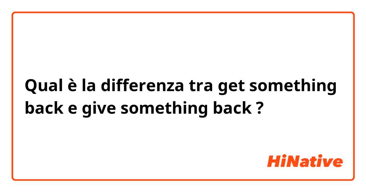 Qual è la differenza tra  get something back  e give something back ?