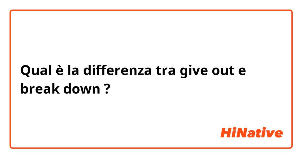 Qual è la differenza tra  give out e break down  ?