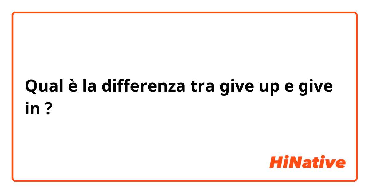 Qual è la differenza tra  give up e give in ?