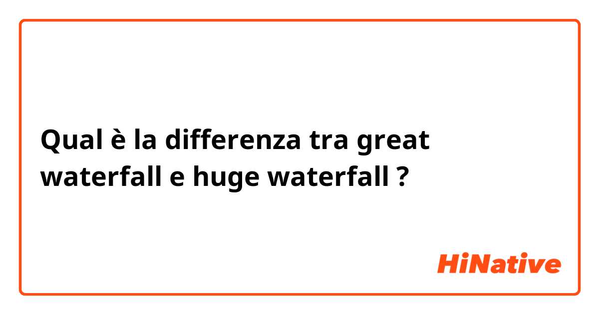 Qual è la differenza tra  great waterfall e huge waterfall ?