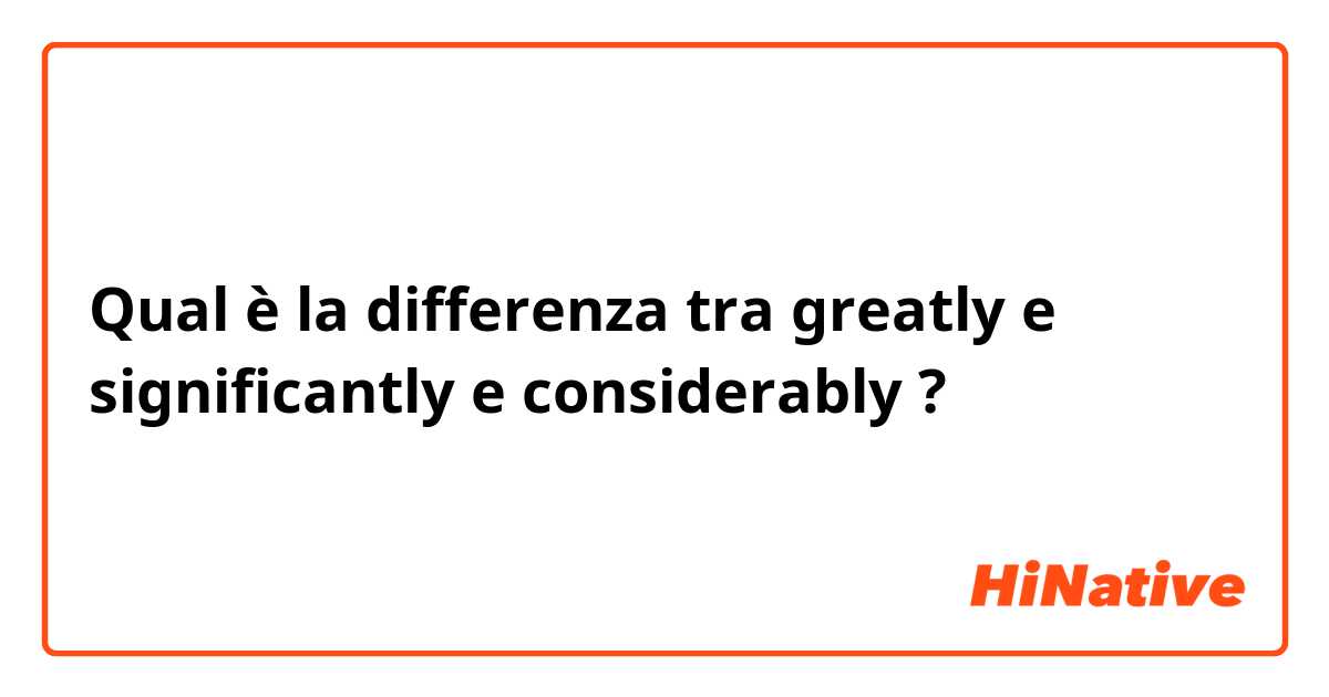 Qual è la differenza tra  greatly  e significantly e considerably  ?