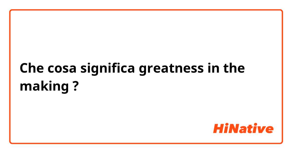 Che cosa significa greatness in the making ?
