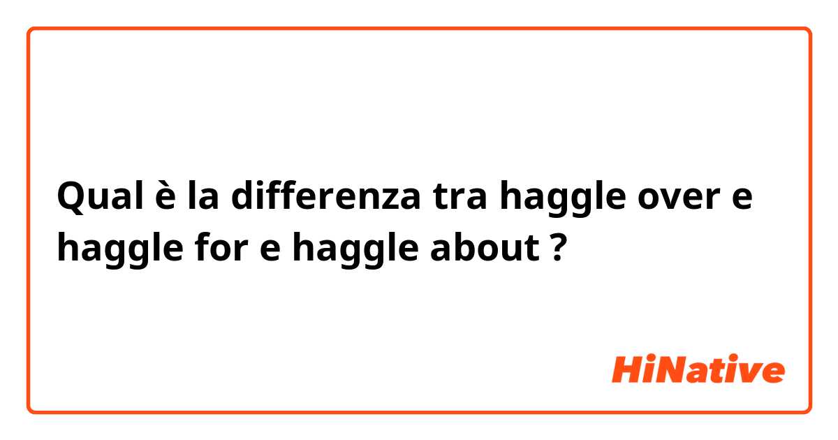 Qual è la differenza tra  haggle over  e haggle for e haggle about ?