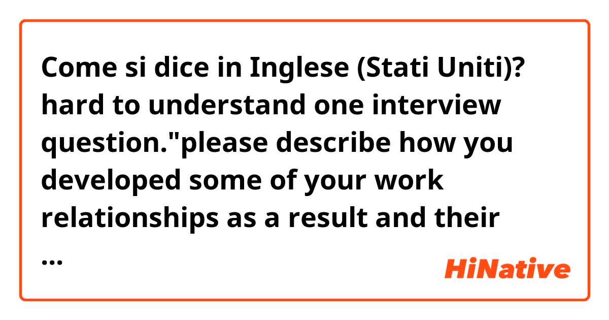 Come si dice in Inglese (Stati Uniti)? hard to understand one interview question."please describe how you developed some of your work relationships as a result and their purpose" its confusing because of part 'as a result and their purpose'