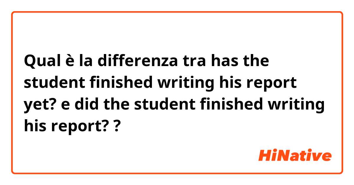 Qual è la differenza tra  has the student finished writing his report yet? e did the student finished writing his report? ?