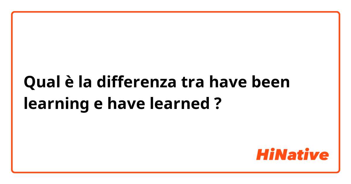 Qual è la differenza tra  have been learning e have learned ?