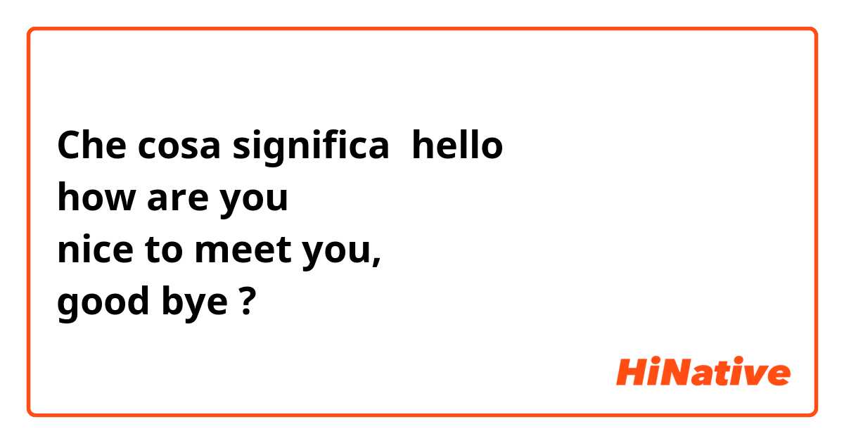 Che cosa significa hello
how are you 
nice to meet you, 
good bye?