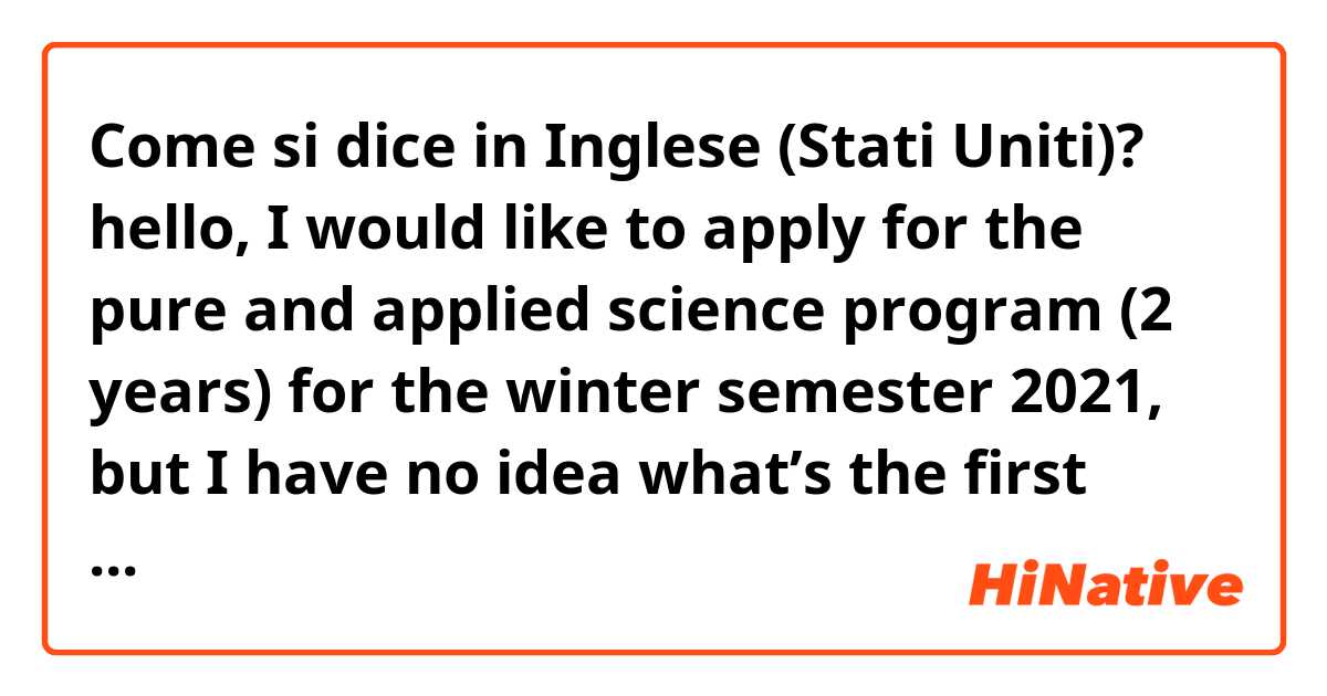 Come si dice in Inglese (Stati Uniti)? hello, I would like to apply for the pure and applied science program (2 years) for the winter semester 2021, but I have no idea what’s the first step I need to do in order to get into the program. 
does it sound natural? i need your help 