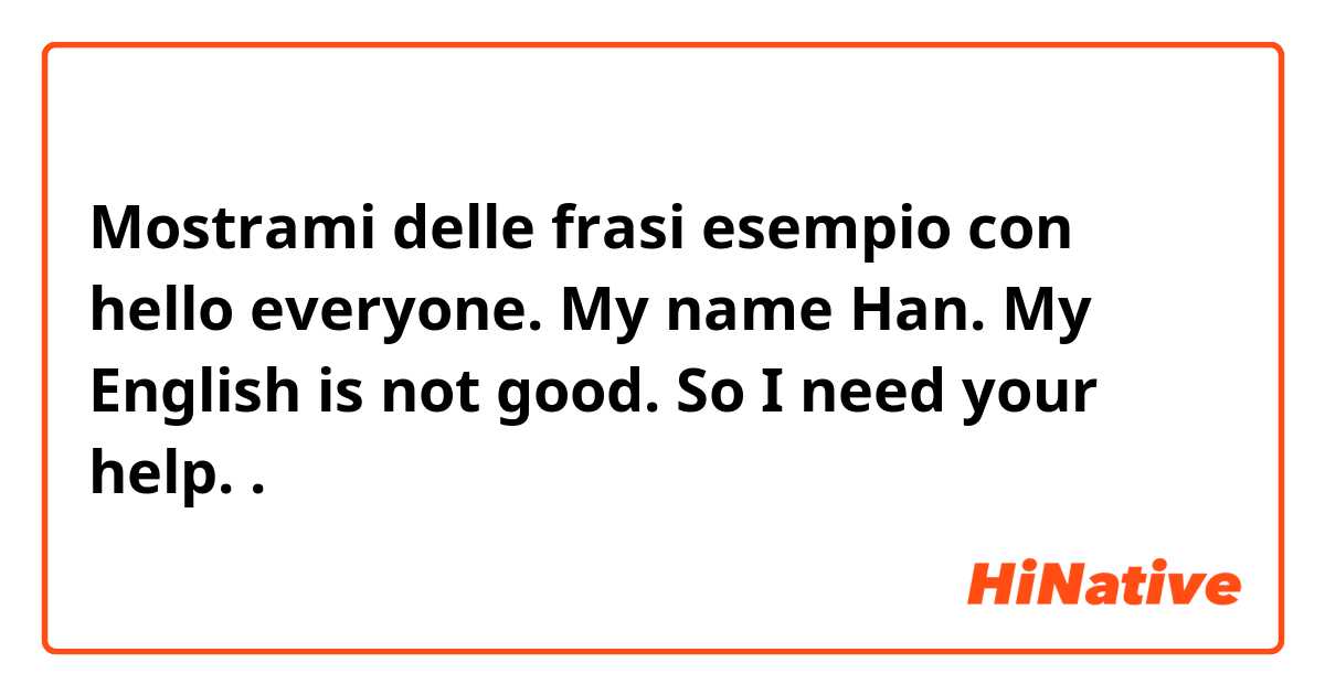 Mostrami delle frasi esempio con hello everyone. My name Han. My English is not good. So I need your help. .