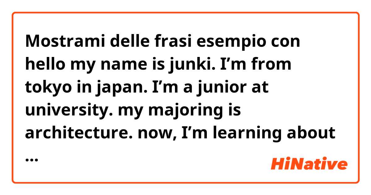 Mostrami delle frasi esempio con hello my name is junki. 
I’m from tokyo in japan. 
I’m a junior at university. my majoring is architecture. now, I’m learning about ventilation, thermal insulation, plumbing and so many..