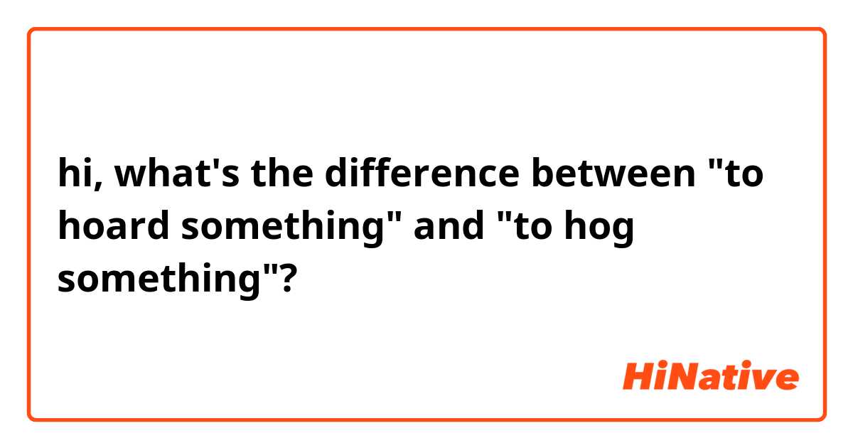 hi, what's the difference between "to hoard something" and "to hog something"?