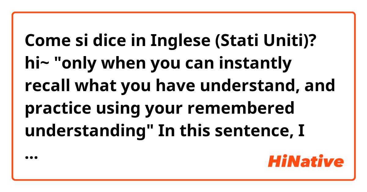 Come si dice in Inglese (Stati Uniti)? hi~ "only when you can instantly recall what you have understand, and practice using your remembered understanding" In this sentence, I cannot understand 'practice using' part. Please help me~