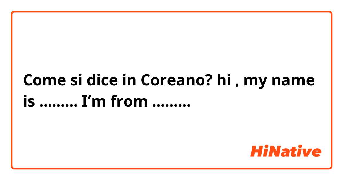 Come si dice in Coreano? hi , my name is ......... I’m from .........