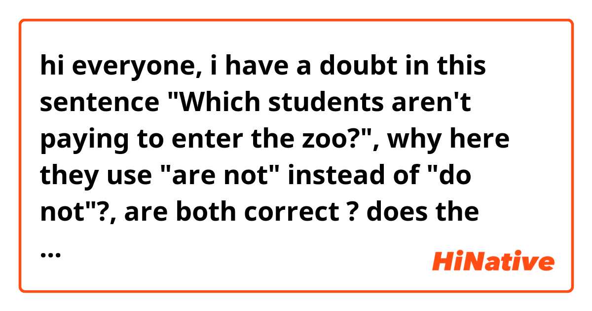 hi everyone, i have a doubt in this sentence "Which students aren't paying to enter the zoo?", why here they use "are not" instead of "do not"?, are both correct ? does the meaning change?.

thanks for your time.