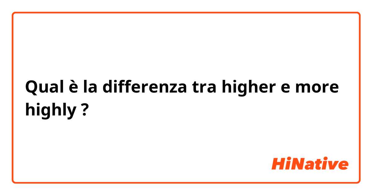 Qual è la differenza tra  higher e more highly ?